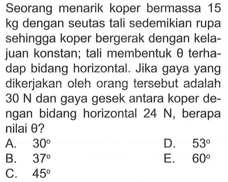 Seorang menarik koper bermassa 15 kg dengan seutas tali sedemikian rupa sehingga koper bergerak dengan kelajuan konstan; tali membentuk  theta  terhadap bidang horizontal. Jika gaya yang dikerjakan oleh orang tersebut adalah 30 N dan gaya gesek antara koper dengan bidang horizontal 24 N, berapa nilai theta? 