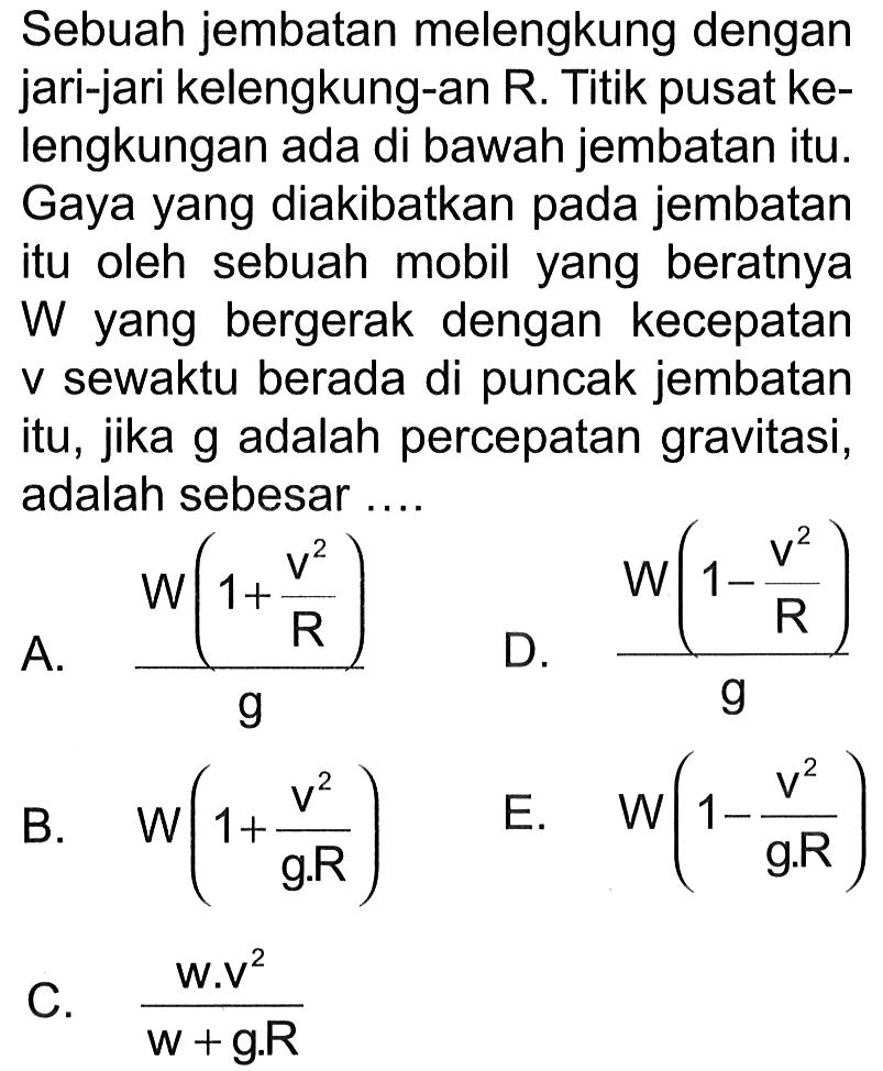 Sebuah jembatan melengkung dengan jari-jari kelengkung-an R. Titik pusat kelengkungan ada di bawah jembatan itu. Gaya yang diakibatkan pada jembatan itu oleh sebuah mobil yang beratnya W yang bergerak dengan kecepatan v sewaktu berada di puncak jembatan itu, jika g adalah percepatan gravitasi, adalah sebesar ....