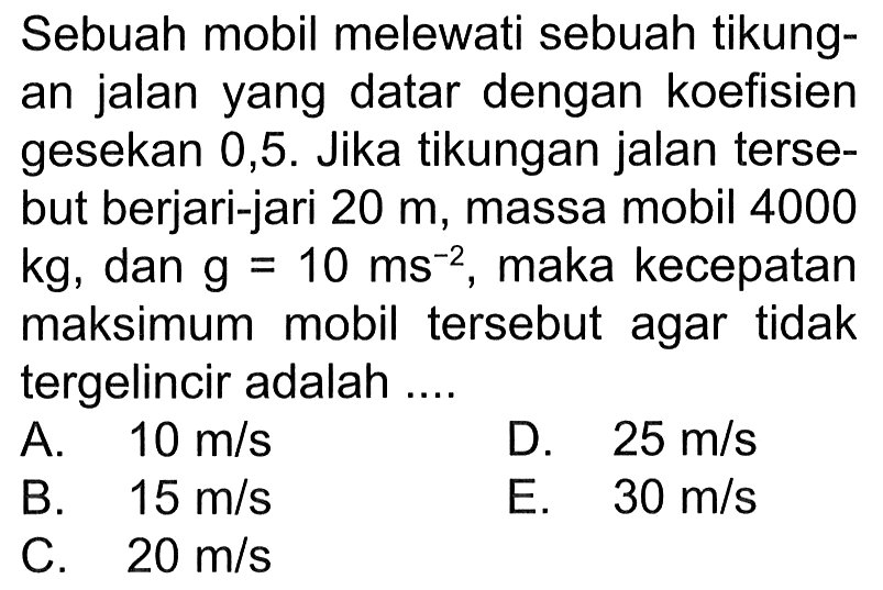 Sebuah mobil melewati sebuah tikungan jalan yang datar dengan koefisien gesekan 0,5. Jika tikungan jalan tersebut berjari-jari  20 m , massa mobil 4000 kg, dan  g=10 ms^(-2), maka kecepatan maksimum mobil tersebut agar tidak tergelincir adalah ....