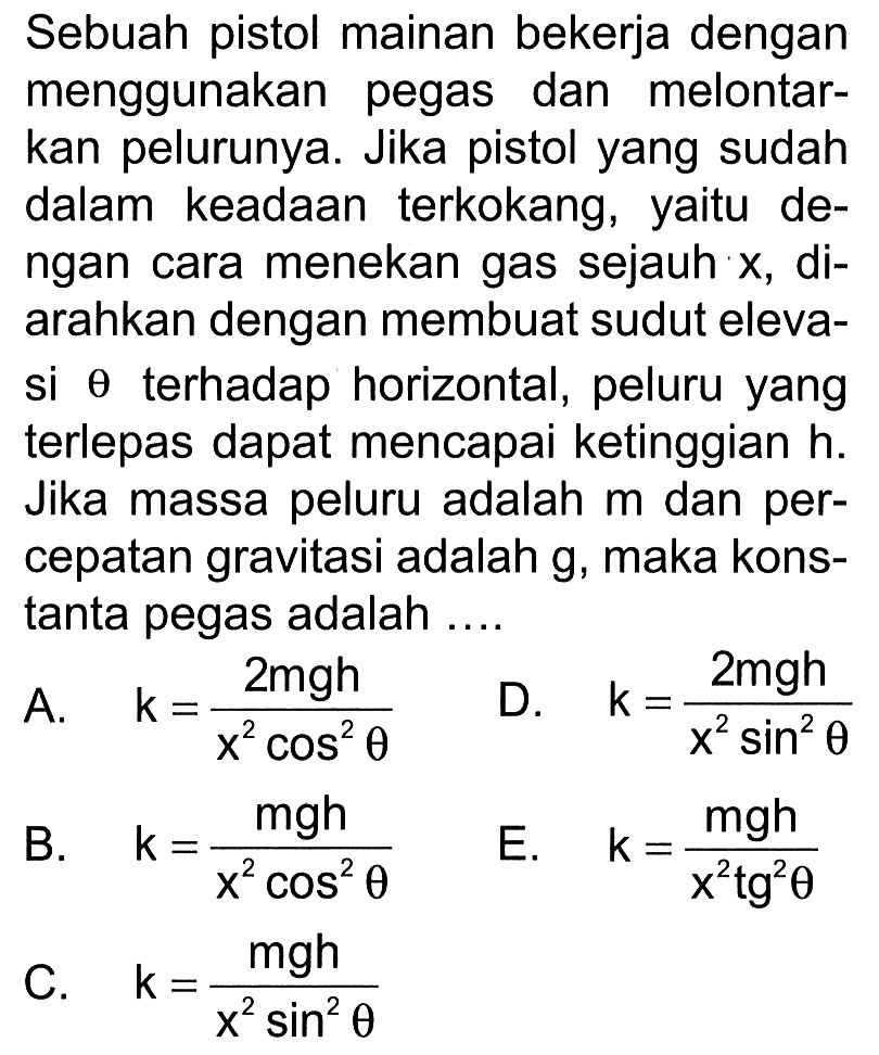 Sebuah pistol mainan bekerja dengan menggunakan pegas dan melontarkan pelurunya. Jika pistol yang sudah dalam keadaan terkokang, yaitu dengan cara menekan gas sejauh x, diarahkan dengan membuat sudut elevasi  theta  terhadap horizontal, peluru yang terlepas dapat mencapai ketinggian h. Jika massa peluru adalah m dan percepatan gravitasi adalah g, maka konstanta pegas adalah ....
