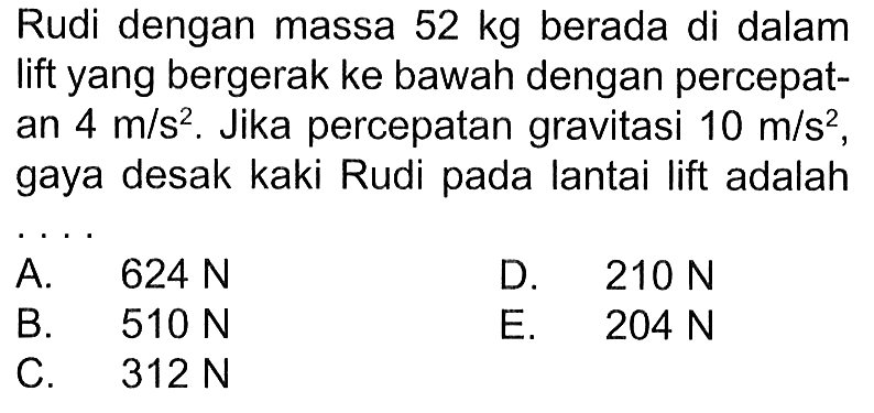 Rudi dengan massa 52 kg berada di dalam lift yang bergerak ke bawah dengan percepatan 4 m/s^2. Jika percepatan gravitasi 10 m/s^2, gaya desak kaki Rudi pada lantai lift adalah