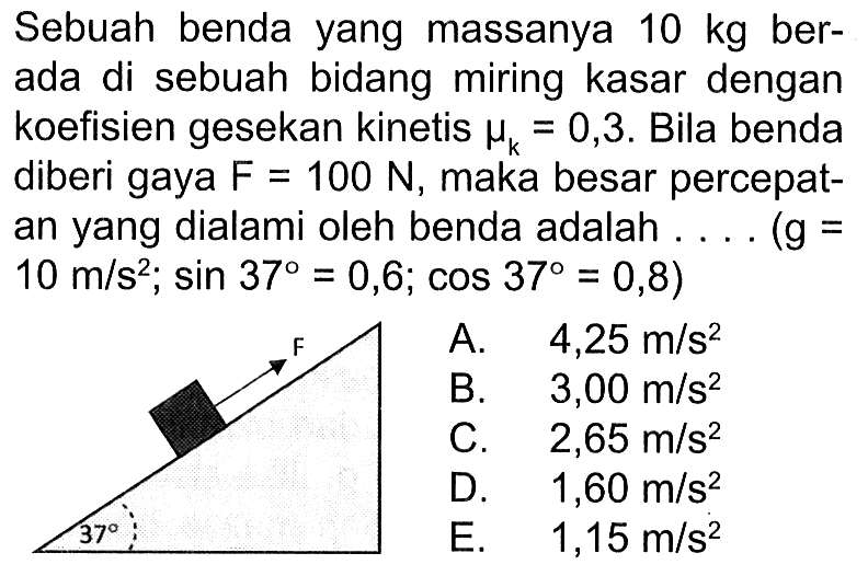 Sebuah benda yang massanya  10 kg  berada di sebuah bidang miring kasar dengan koefisien gesekan kinetis  muk=0,3 . Bila benda diberi gaya  F=100 N , maka besar percepatan yang dialami oleh benda adalah .... (g =  10 m/s^2 ; sin 37=0,6 ; cos 37=0,8  )F 37