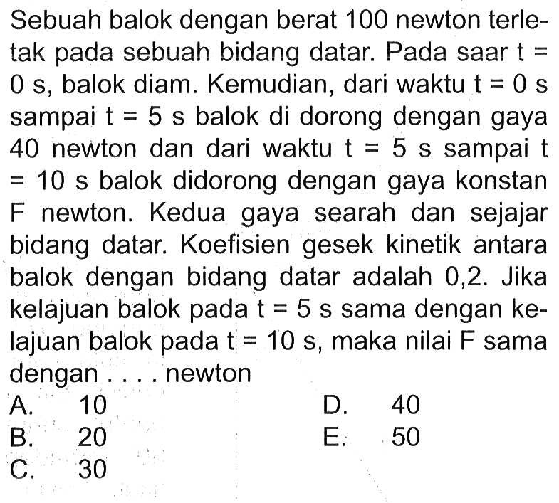 Sebuah balok dengan berat 100 newton terletak pada sebuah bidang datar. Pada saar t=0 s, balok diam. Kemudian, dari waktu t=0 s sampai t=5 s balok di dorong dengan gaya 40 newton dan dari waktu t=5 s sampai t=10 s balok didorong dengan gaya konstan F newton. Kedua gaya searah dan sejajar bidang datar. Koefisien gesek kinetik antara balok dengan bidang datar adalah 0,2. Jika kelajuan balok pada t=5 s sama dengan ke-lajuan balok pada t=10 s, maka nilai F sama dengan .... newton
