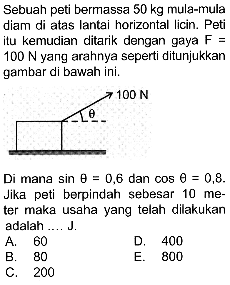 Sebuah peti bermassa 50 kg mula-mula diam di atas lantai horizontal licin. Peti itu kemudian ditarik dengan gaya F=100 N yang arahnya seperti ditunjukkan gambar di bawah ini.100 N thetaDi mana sin theta=0,6 dan cos theta=0,8. Jika peti berpindah sebesar 10 meter maka usaha yang telah dilakukan adalah.... J.