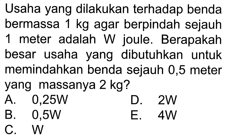 Usaha yang dilakukan terhadap benda bermassa 1 kg agar berpindah sejauh 1 meter adalah W joule. Berapakah besar usaha yang dibutuhkan untuk memindahkan benda sejauh 0,5 meter yang massanya 2 kg?
