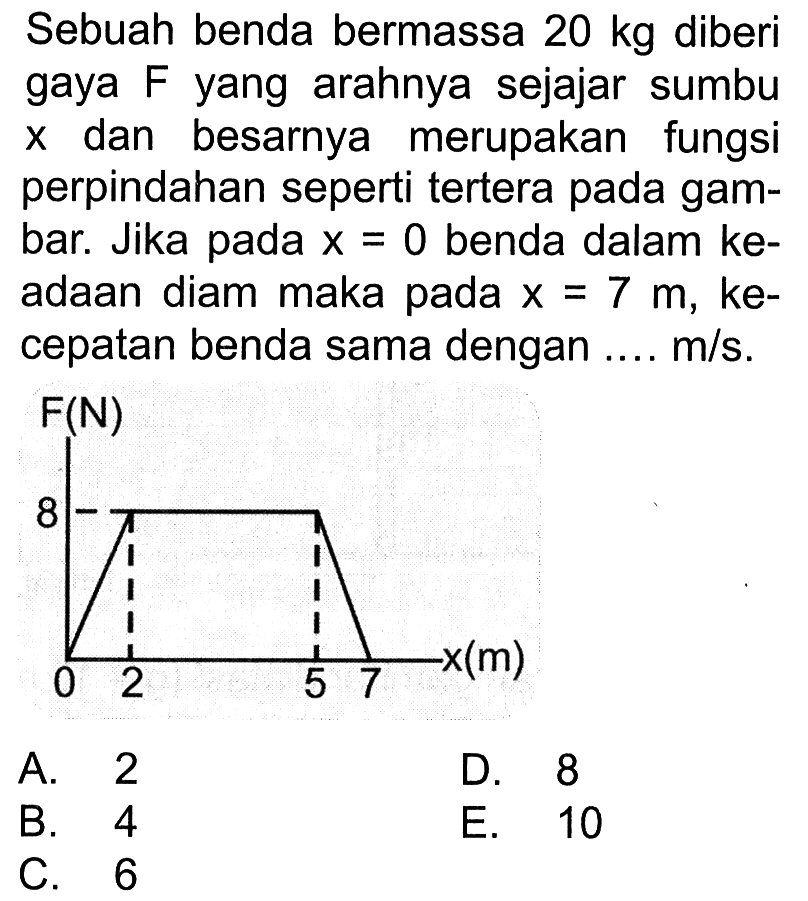 Sebuah benda bermassa  20 kg  diberi gaya F yang arahnya sejajar sumbu x dan besarnya merupakan fungsi perpindahan seperti tertera pada gambar. Jika pada  x=0  benda dalam keadaan diam maka pada  x=7 m , kecepatan benda sama dengan ....  m / s .F(N)80 2 5 7 x(m)