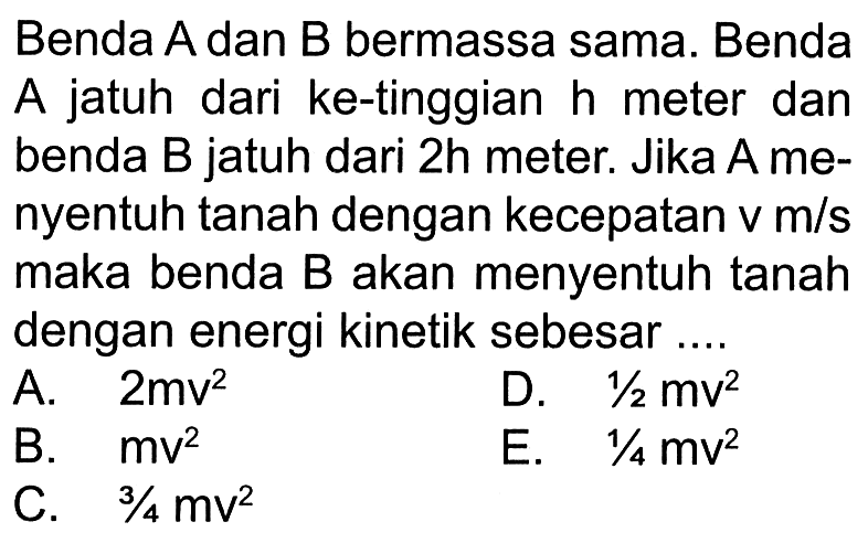 Benda A dan B bermassa sama. Benda A jatuh dari ke-tinggian  h  meter dan benda B jatuh dari  2 h  meter. Jika A menyentuh tanah dengan kecepatan  v m / s  maka benda B akan menyentuh tanah dengan energi kinetik sebesar....