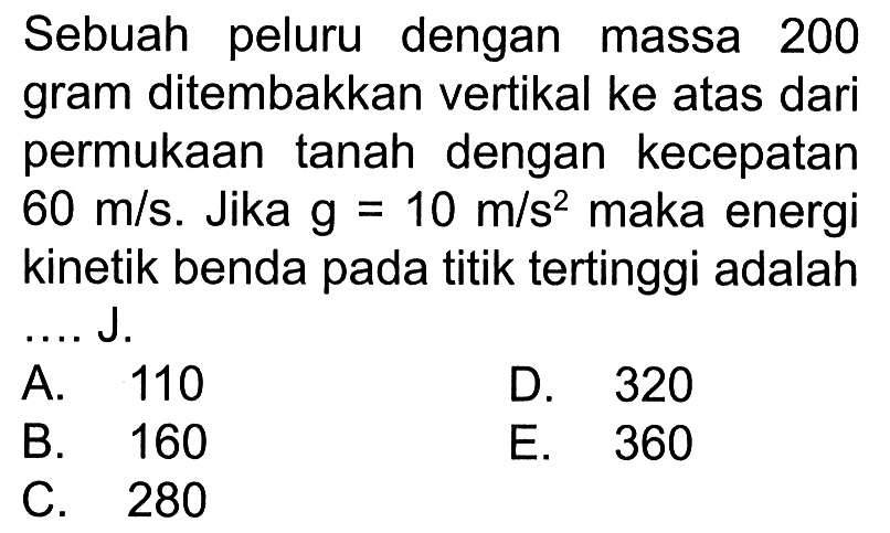 Sebuah peluru dengan massa 200 gram ditembakkan vertikal ke atas dari permukaan tanah dengan kecepatan  60 m/s . Jika  g=10 m/s^2  maka energi kinetik benda pada titik tertinggi adalah ....J.