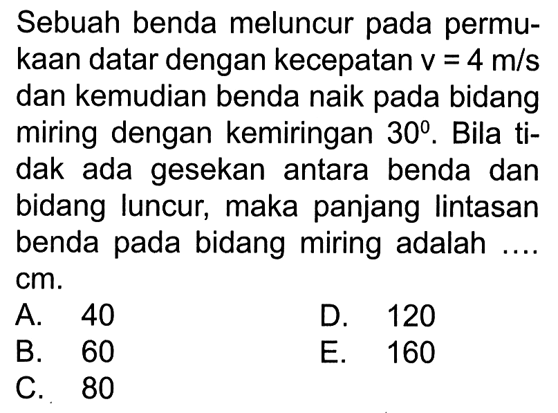 Sebuah benda meluncur pada permukaan datar dengan kecepatan  v=4 m/s  dan kemudian benda naik pada bidang miring dengan kemiringan  30 . Bila tidak ada gesekan antara benda dan bidang luncur, maka panjang lintasan benda pada bidang miring adalah ....  cm .