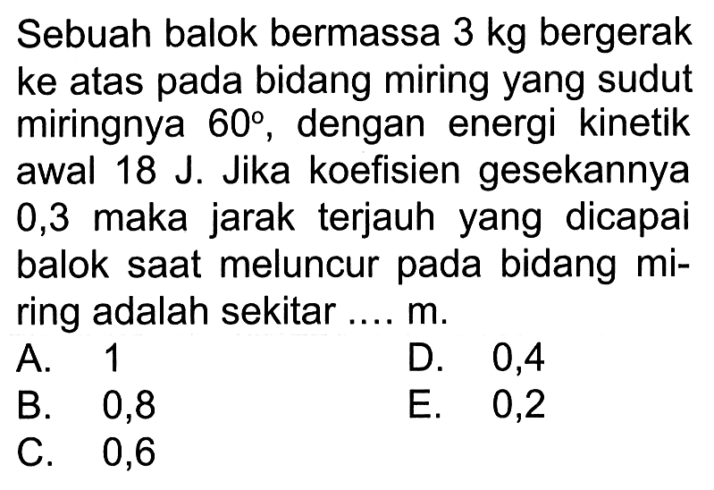 Sebuah balok bermassa  3 kg  bergerak ke atas pada bidang miring yang sudut miringnya  60 , dengan energi kinetik awal  18 J . Jika koefisien gesekannya 0,3 maka jarak terjauh yang dicapai balok saat meluncur pada bidang miring adalah sekitar ....  m .
