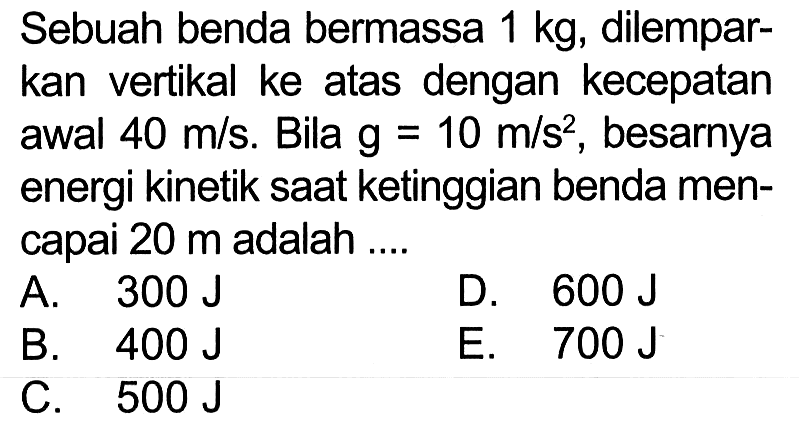 Sebuah benda bermassa 1 kg, dilemparkan vertikal ke atas dengan kecepatan awal 40 m/s. Bila g=10 m/s^2, besarnya energi kinetik saat ketinggian benda mencapai 20 m adalah....