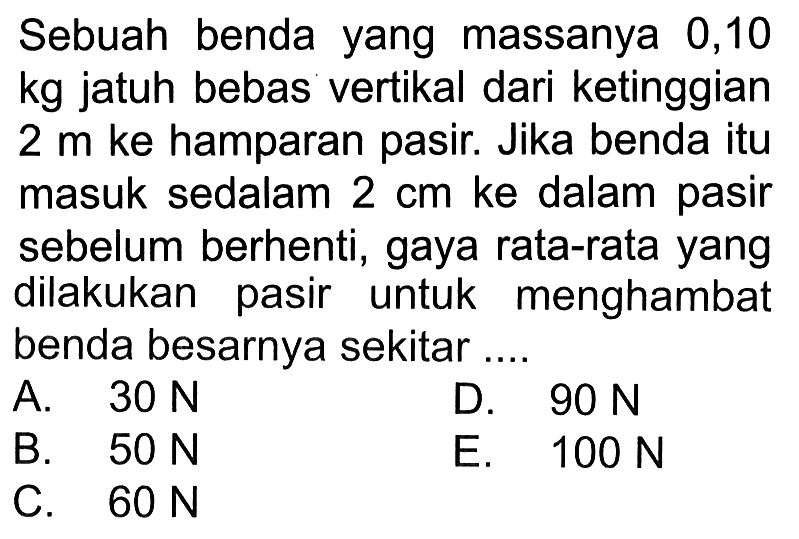 Sebuah benda yang massanya 0,10 kg jatuh bebas vertikal dari ketinggian 2 m ke hamparan pasir. Jika benda itu masuk sedalam 2 cm ke dalam pasir sebelum berhenti, gaya rata-rata yang dilakukan pasir untuk menghambat benda besarnya sekitar ....