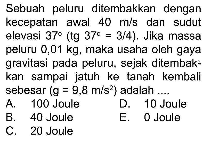 Sebuah peluru ditembakkan dengan kecepatan awal 40 m/s dan sudut elevasi 37(tg 37=3/4). Jika massa peluru 0,01 kg, maka usaha oleh gaya gravitasi pada peluru, sejak ditembakkan sampai jatuh ke tanah kembali sebesar (g=9,8 m/s^2) adalah ....