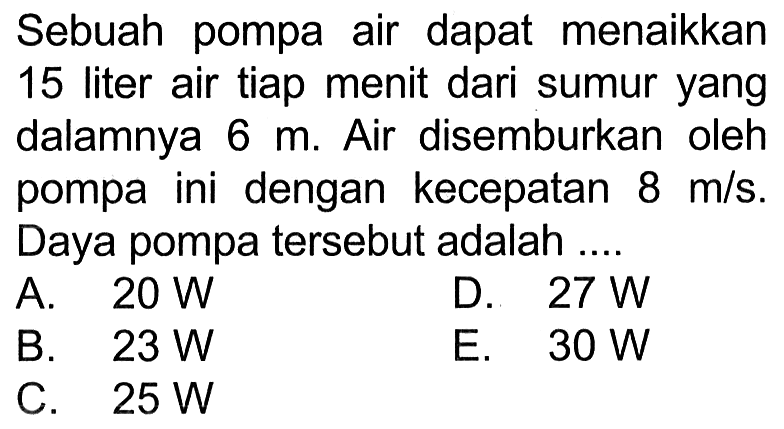 Sebuah pompa air dapat menaikkan 15 liter air tiap menit dari sumur yang dalamnya 6 m. Air disemburkan oleh pompa ini dengan kecepatan 8 m/s. Daya pompa tersebut adalah .... 