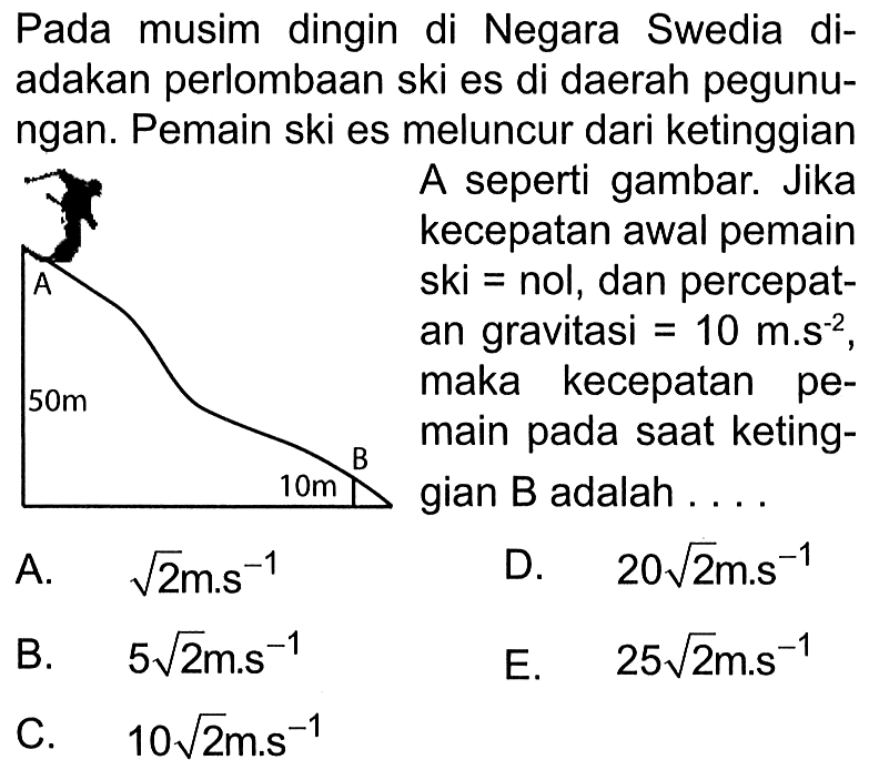 Pada musim dingin di Negara Swedia diadakan perlombaan ski es di daerah pegunungan. Pemain ski es meluncur dari ketinggianA seperti gambar. Jika kecepatan awal pemain ski=nol, dan percepatan gravitasi =10 m.s^-2, maka kecepatan pemain pada saat ketinggian B adalah ....