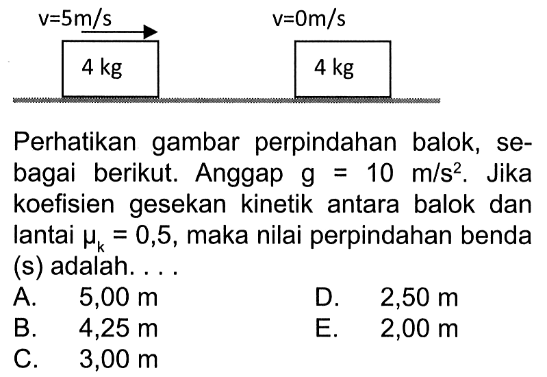 v=5 m/s  v=0 m/s  4 kg   4 kg Perhatikan gambar perpindahan balok, sebagai berikut. Anggap g=10 m/s^2. Jika koefisien gesekan kinetik antara balok dan lantai mu k =0,5, maka nilai perpindahan benda (s) adalah.... 