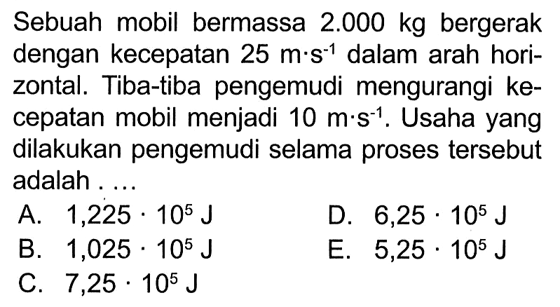 Sebuah mobil bermassa  2.000 kg  bergerak dengan kecepatan  25 m . s^-1  dalam arah horizontal. Tiba-tiba pengemudi mengurangi kecepatan mobil menjadi  10 m . s^-1 . Usaha yang dilakukan pengemudi selama proses tersebut adalah ....
A.  1,225 . 10^5 J 
D.  6,25 . 10^5 J 
B.  1,025 . 10^5 J 
E.  5,25 . 10^5 J 
C.  7,25 . 10^5 J 