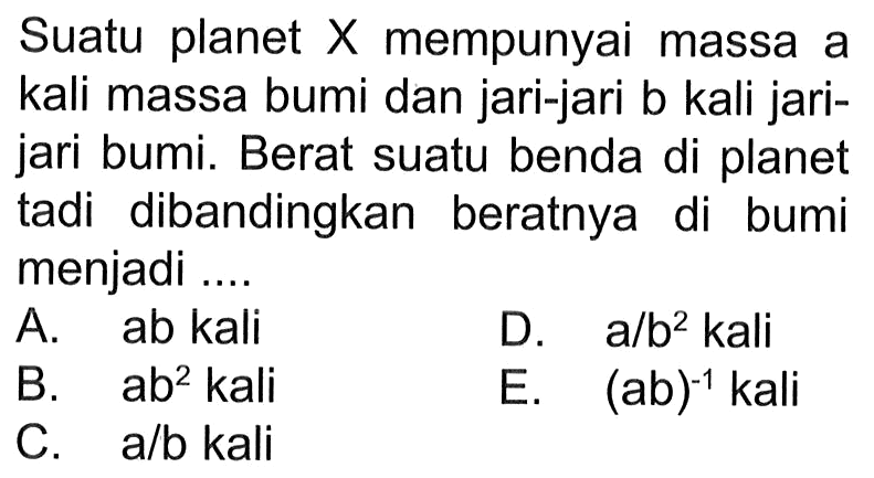 Suatu planet X mempunyai massa a kali massa bumi dan jari-jari b kali jarijari bumi. Berat suatu benda di planet tadi dibandingkan beratnya di bumi menjadi ....