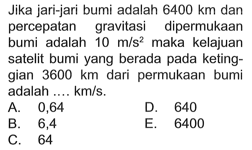 Jika jari-jari bumi adalah 6400 km dan percepatan gravitasi dipermukaan bumi adalah 10 m/s^2 maka kelajuan satelit bumi yang berada pada ketinggian 3600 km dari  permukaan bumi adalah ... km/s.