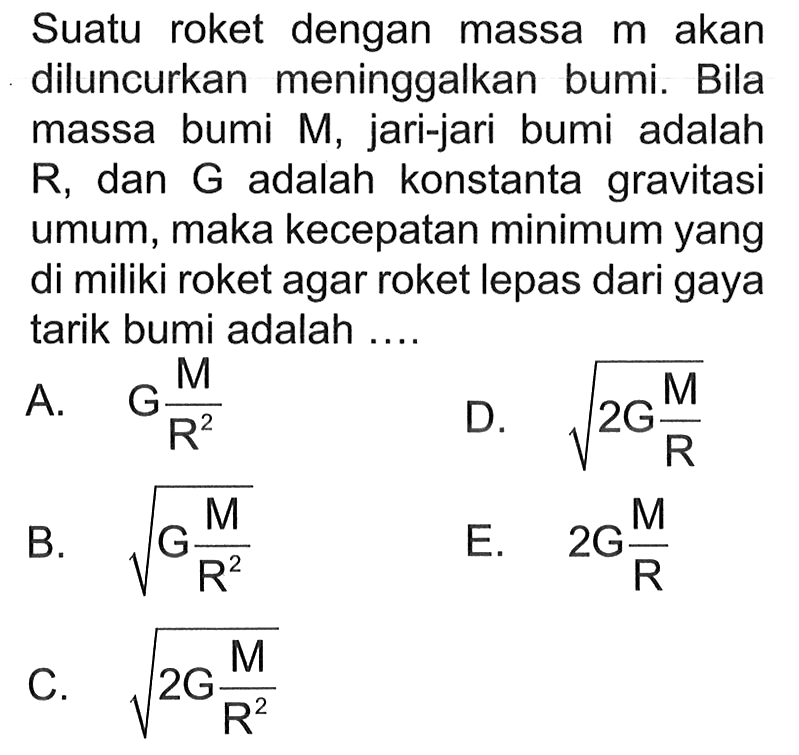 Suatu roket dengan massa m akan diluncurkan meninggalkan bumi. Bila massa bumi M, jari-jari bumi adalah R, dan G adalah konstanta gravitasi umum, maka kecepatan minimum yang di miliki roket agar roket lepas dari gaya tarik bumi adalah .... 
A. G M/R^2 
D. akar(2G M/R) 
B. akar(G M/R^2) 
E. 2G M/R 
C. akar(2G M/R^2) 