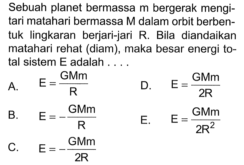 Sebuah planet bermassa  m  bergerak mengitari matahari bermassa  M  dalam orbit berbentuk lingkaran berjari-jari R. Bila diandaikan matahari rehat (diam), maka besar energi total sistem E adalah .... 