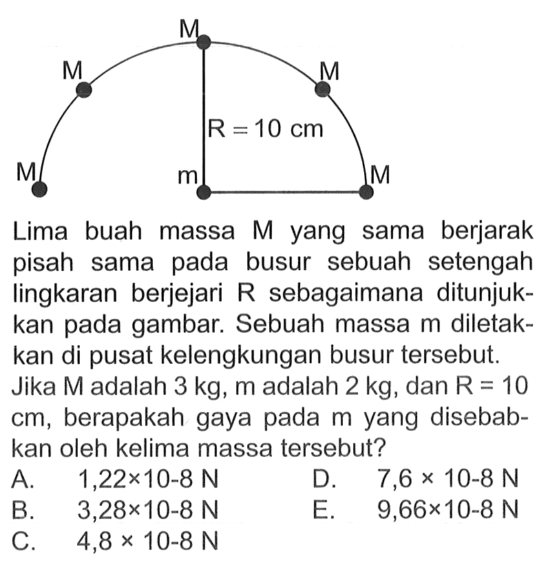 Lima buah massa M yang sama berjarak pisah sama pada busur sebuah setengah lingkaran berjejari R sebagaimana ditunjukkan pada gambar. Sebuah massa m diletakkan di pusat kelengkungan busur tersebut. Jika M adalah 3 kg, m adalah 2 kg, dan R=10 cm, berapakah gaya pada m yang disebabkan oleh kelima massa tersebut? M M M M M M R=10 cm m 