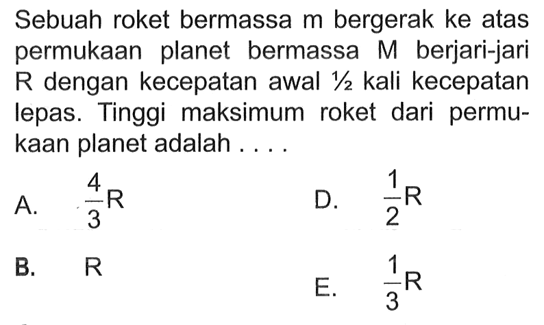 Sebuah roket bermassa m bergerak ke atas permukaan planet bermassa M berjari-jari R dengan kecepatan awal 1/2 kali kecepatan lepas. Tinggi maksimum roket dari permukaan planet adalah .... A. 4/3 R D. 1/2 R B. R E. 1/3 R