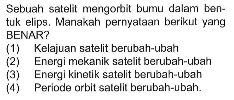 Sebuah satelit mengorbit bumi dalam bentuk elips. Manakah pernyataan berikut yang BENAR? (1) Kelajuan satelit berubah-ubah (2) Energi mekanik satelit berubah-ubah (3) Energi kinetik satelit berubah-ubah (4) Periode orbit satelit berubah-ubah. 