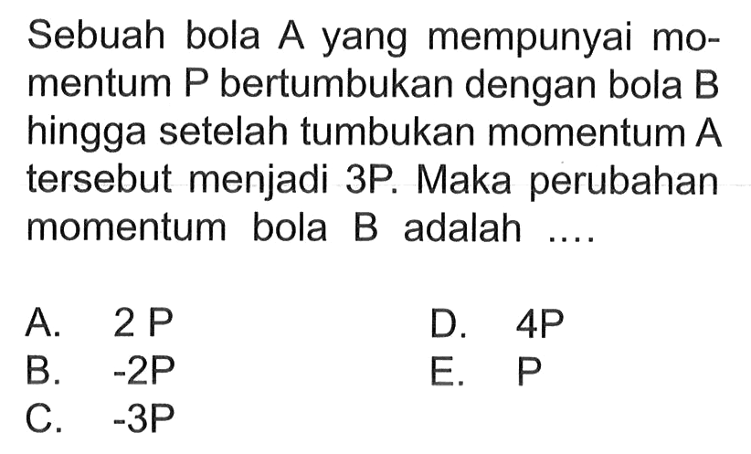 Sebuah bola A yang mempunyai momentum P bertumbukan dengan bola B hingga setelah tumbukan momentum A tersebut menjadi 3P. Maka perubahan momentum bola B adalah ....