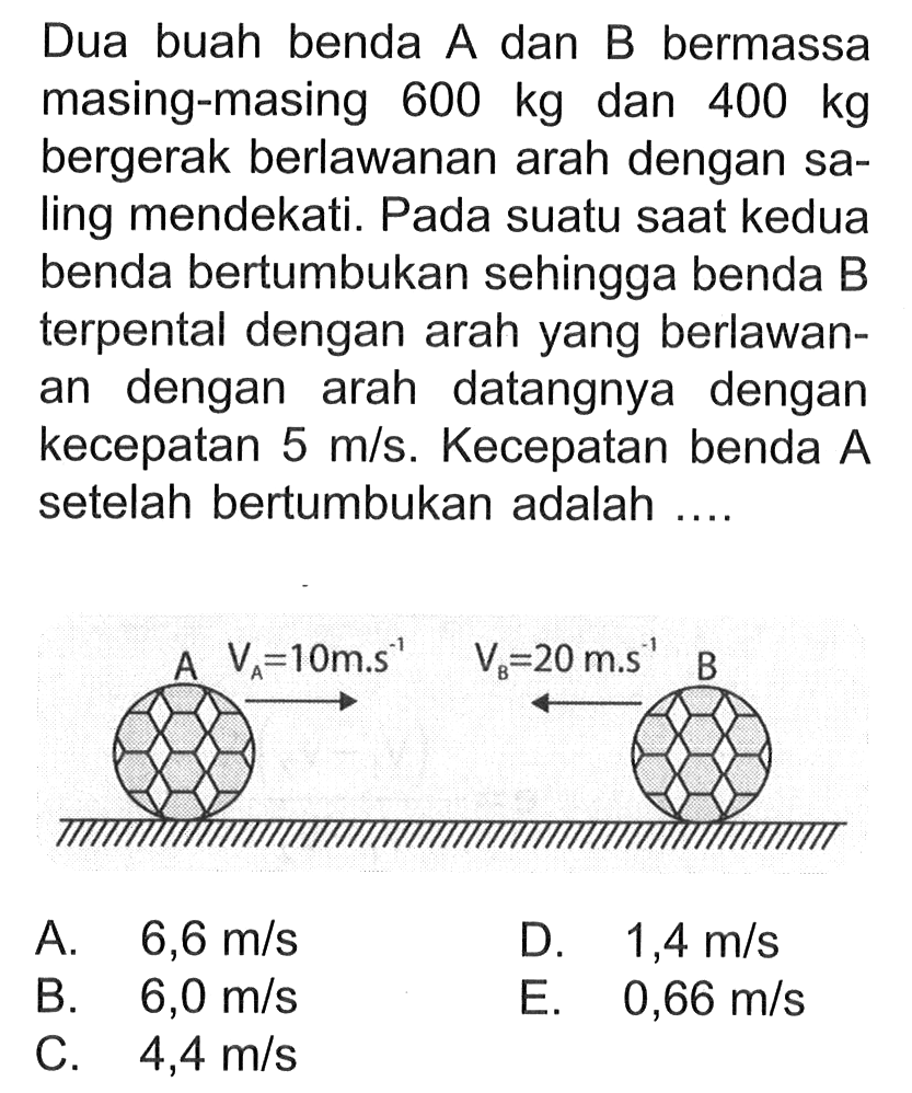 Dua buah benda A dan B bermassa masing-masing 600 kg dan 400 kg bergerak berlawanan arah dengan saling mendekati. Pada suatu saat kedua benda bertumbukan sehingga benda B terpental dengan arah yang berlawanan dengan arah datangnya dengan kecepatan 5 m/s. Kecepatan benda A setelah bertumbukan adalah .... vA=10ms^-1 vB=20 ms^-1