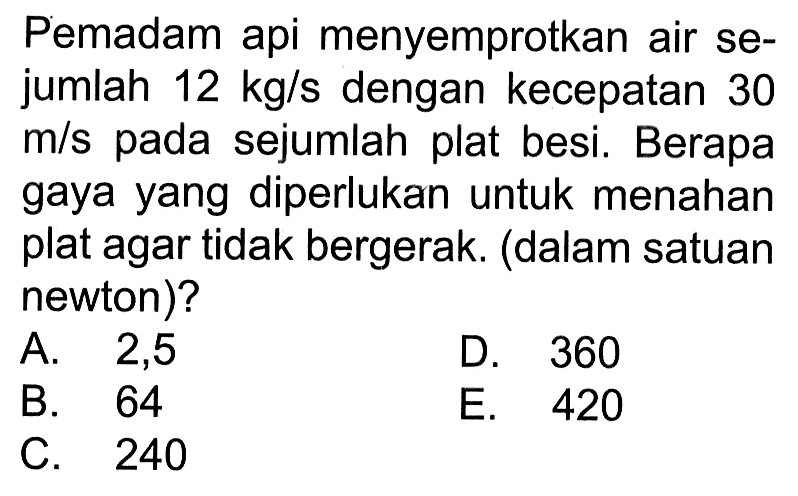 Pemadam api menyemprotkan air sejumlah 12 kg/s dengan kecepatan 30 m/s pada sejumlah plat besi. Berapa gaya yang diperlukan untuk menahan plat agar tidak bergerak. (dalam satuan newton)?