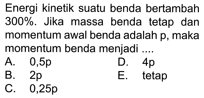 Energi kinetik suatu benda bertambah 300%. Jika massa benda tetap dan momentum awal benda adalah p, maka momentum benda menjadi ....