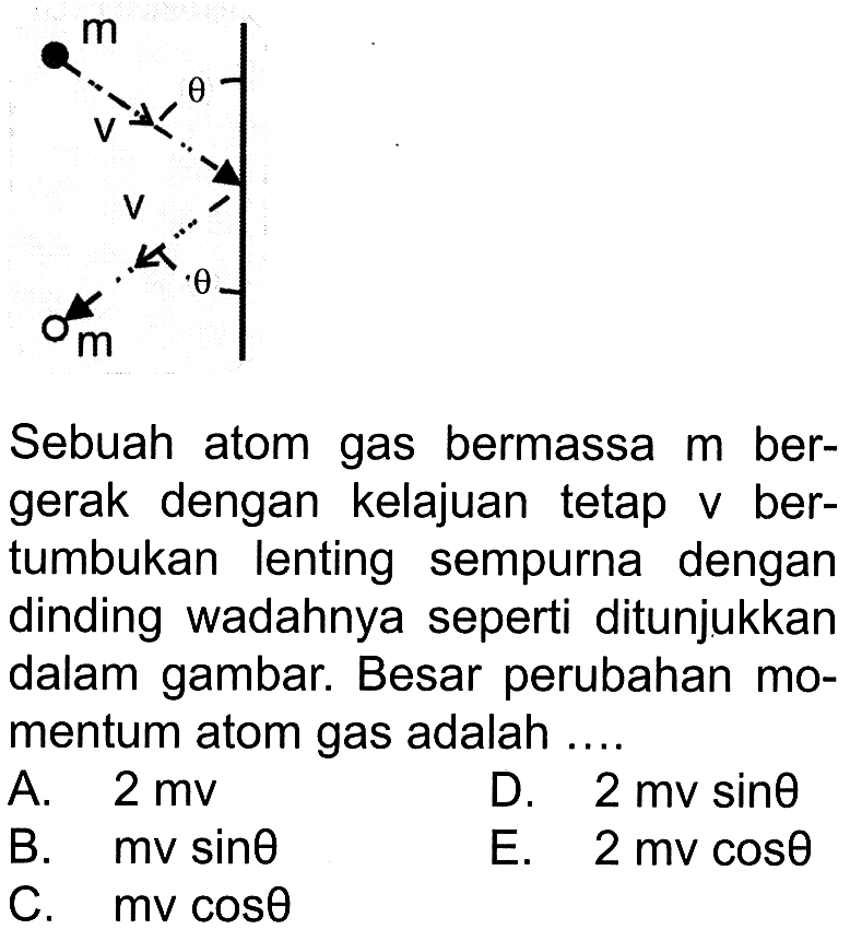 m theta v v theta m Sebuah atom gas bermassa m bergerak dengan kelajuan tetap v bertumbukan lenting sempurna dengan dinding wadahnya seperti ditunjukkan dalam gambar. Besar perubahan momentum atom gas adalah .... A. 2 mv B. mv sin theta C. mv cos theta D. 2mv sin theta E. 2mv cos theta 