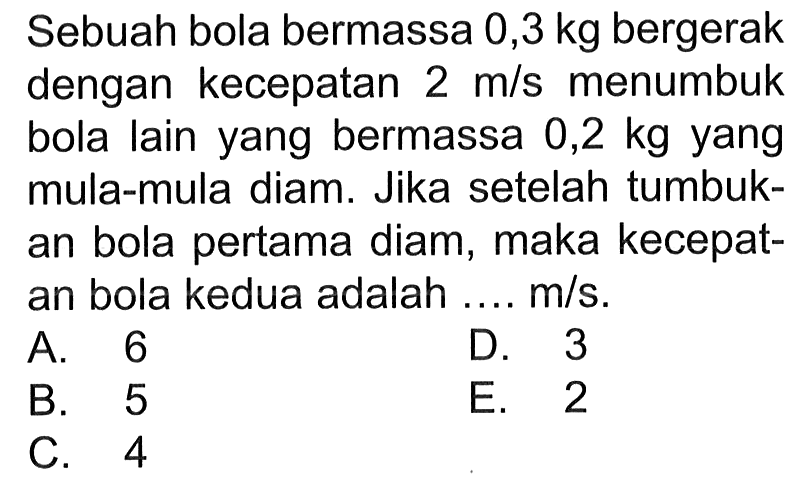 Sebuah bola bermassa 0,3 kg bergerak dengan kecepatan 2 m/s menumbuk bola lain yang bermassa 0,2 kg yang mula-mula diam. Jika setelah tumbukan bola pertama diam, maka kecepatan bola kedua adalah .... m/s .