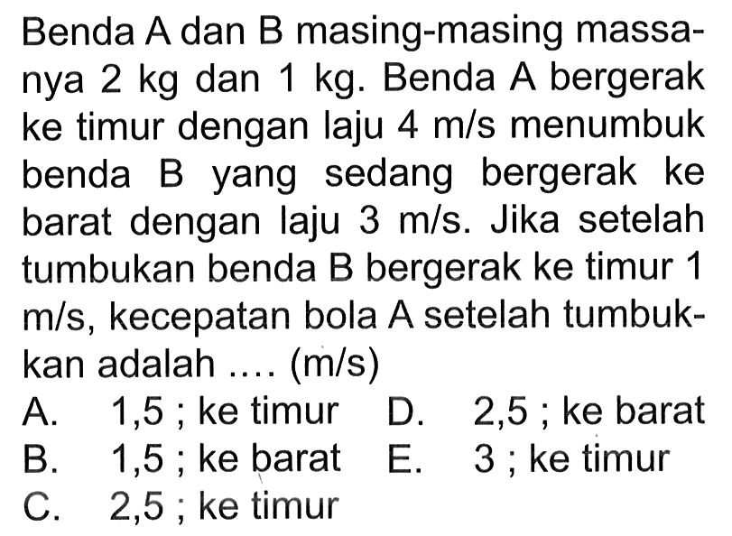 Benda A dan B masing-masing massanya 2 kg dan 1 kg. Benda A bergerak ke timur dengan laju 4 m/s menumbuk benda B yang sedang bergerak ke barat dengan laju 3 m/s. Jika setelah tumbukan benda B bergerak ke timur 1 m/s, kecepatan bola A setelah tumbukkan adalah .... (m/s)