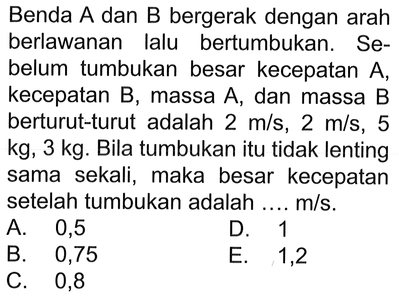 Benda A dan B bergerak dengan arah berlawanan lalu bertumbukan. Sebelum tumbukan besar kecepatan A, kecepatan B, massa A, dan massa B berturut-turut adalah 2 m/s, 2 m/s, 5 kg, 3 kg. Bila tumbukan itu tidak lenting sama sekali, maka besar kecepatan setelah tumbukan adalah .... m/s. 