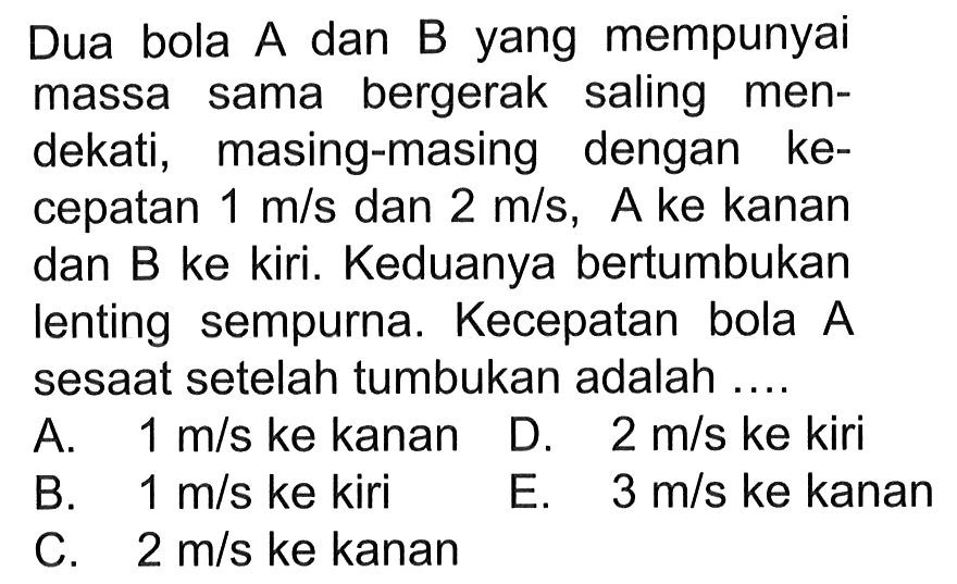 Dua bola A dan B yang mempunyai massa sama bergerak saling mendekati, masing-masing dengan kecepatan 1 m/s dan 2 m/s, A ke kanan dan B ke kiri. Keduanya bertumbukan lenting sempurna. Kecepatan bola A sesaat setelah tumbukan adalah ....