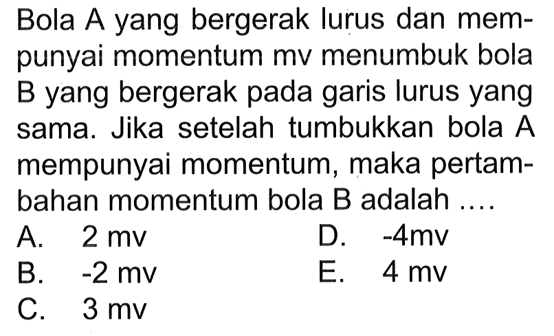 Bola A yang bergerak lurus dan mempunyai momentum mv menumbuk bola B yang bergerak pada garis lurus yang sama. Jika setelah tumbukkan bola A mempunyai momentum, maka pertambahan momentum bola B adalah ....