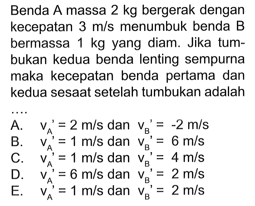 Benda A massa 2 kg bergerak dengan kecepatan 3 m/s menumbuk benda B bermassa 1 kg yang diam. Jika tumbukan kedua benda lenting sempurna maka kecepatan benda pertama dan kedua sesaat setelah tumbukan adalah