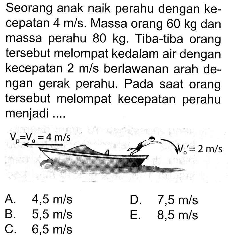 Seorang anak naik perahu dengan kecepatan  4 m/s. Massa orang  60 kg dan massa perahu 80 kg. Tiba-tiba orang tersebut melompat kedalam air dengan kecepatan 2 m/s berlawanan arah dengan gerak perahu. Pada saat orang tersebut melompat kecepatan perahu menjadi.... 