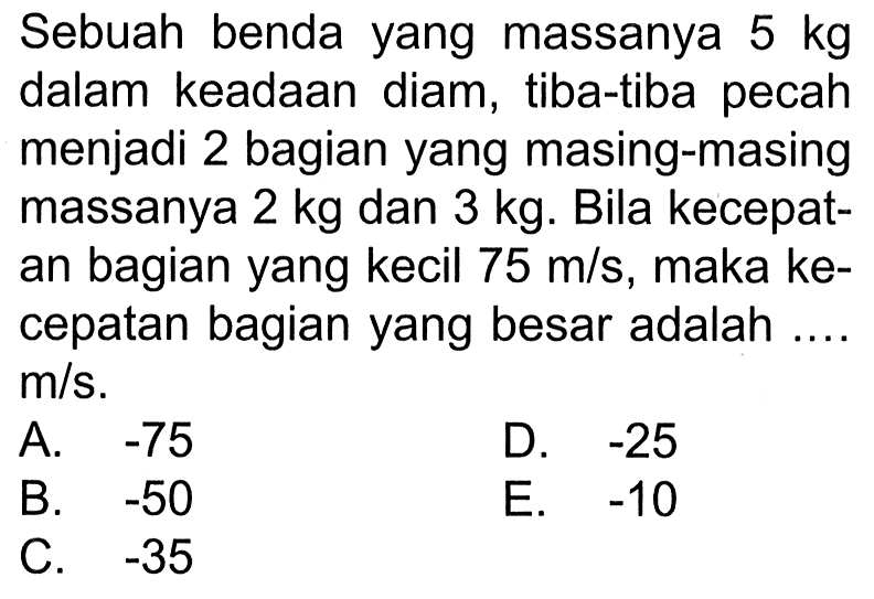 Sebuah benda yang massanya 5 kg dalam keadaan diam, tiba-tiba pecah menjadi 2 bagian yang masing-masing massanya 2 kg dan 3 kg. Bila kecepatan bagian yang kecil 75 m/s, maka kecepatan bagian yang besar adalah .... m/s.