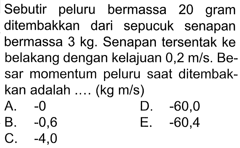 Sebutir peluru bermassa 20 gram ditembakkan dari sepucuk senapan bermassa  3 kg . Senapantersentak ke belakang dengan kelajuan 0,2  m/s . Besar momentum peluru saat ditembakkan adalah .... (kg m/s)