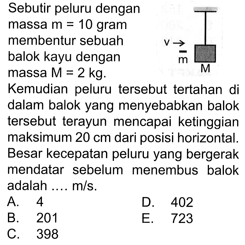 Sebutir peluru dengan massa m=10 gram membentur sebuah balok kayu dengan massa  M=2 kg. Kemudian peluru tersebut tertahan di dalam balok yang menyebabkan balok tersebut terayun mencapai ketinggian maksimum 20 cm dari posisi horizontal. Besar kecepatan peluru yang bergerak mendatar sebelum menembus balok adalah ... m/s. V m M