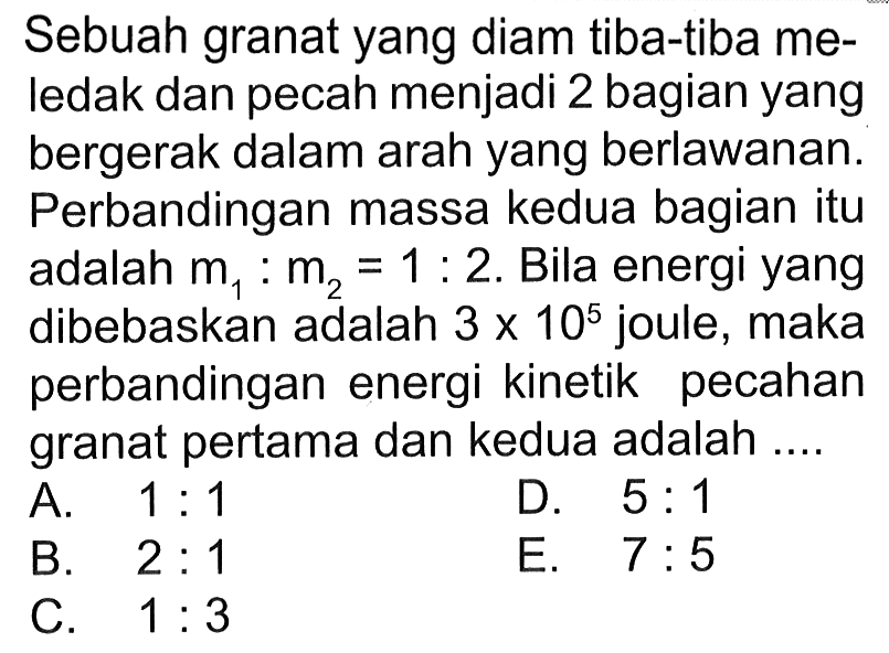 Sebuah granat yang diam tiba-tiba meledak dan pecah menjadi 2 bagian yang bergerak dalam arah yang berlawanan. Perbandingan massa kedua bagian itu adalah  m1: m2=1: 2 . Bila energi yang dibebaskan adalah  3 x 10^5  joule, maka perbandingan energi kinetik pecahan granat pertama dan kedua adalah ....
A.  1: 1 
D.  5: 1 
B.  2: 1 
E.  7: 5 
C.  1: 3 