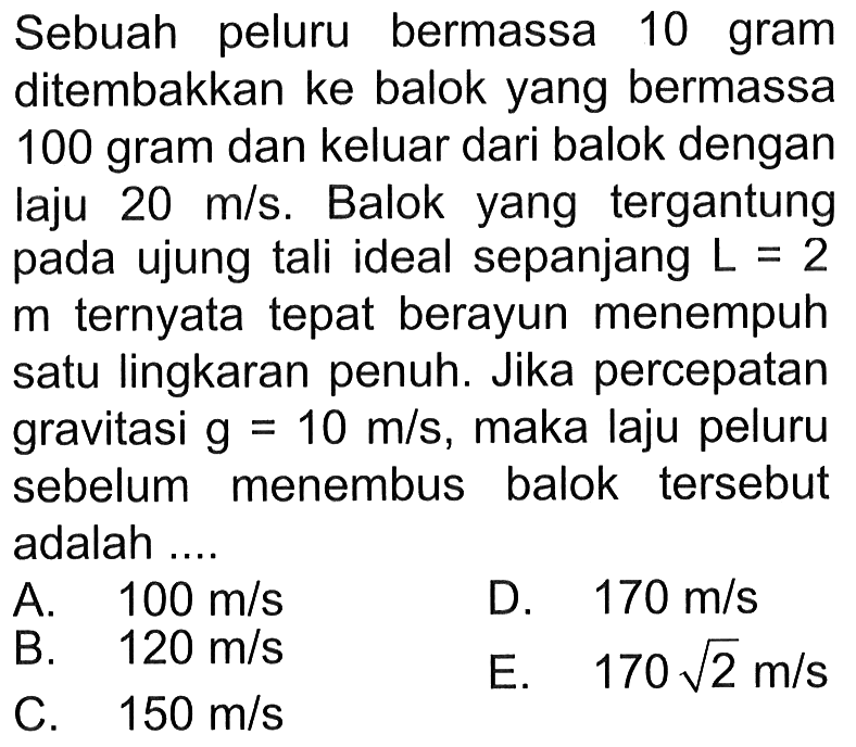 Sebuah peluru bermassa 10 gram ditembakkan ke balok yang bermassa 100 gram dan keluar dari balok dengan laju  20 m / s . Balok yang tergantung pada ujung tali ideal sepanjang  L=2   m  ternyata tepat berayun menempuh satu lingkaran penuh. Jika percepatan gravitasi  g=10 m / s , maka laju peluru sebelum menembus balok tersebut adalah ....
A.   100 m / s 
D.  170 m / s 
B.   120 m / s 
E.   170 akar(2) m / s 