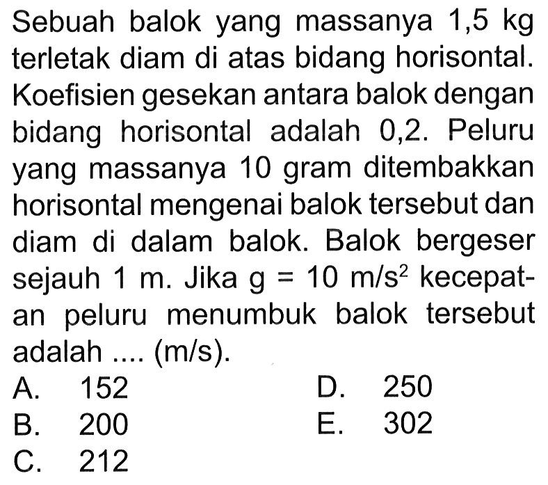 Sebuah balok yang massanya 1,5 kgterletak diam di atas bidang horisontal.Koefisien gesekan antara balok denganbidang horisontal adalah 0,2. Peluruyang massanya 10 gram ditembakkanhorisontal mengenai balok tersebut dandiam di dalam balok. Balok bergesersejauh 1 m. Jika g=10 m/s^2 kecepat-an peluru menumbuk balok tersebut adalah ....