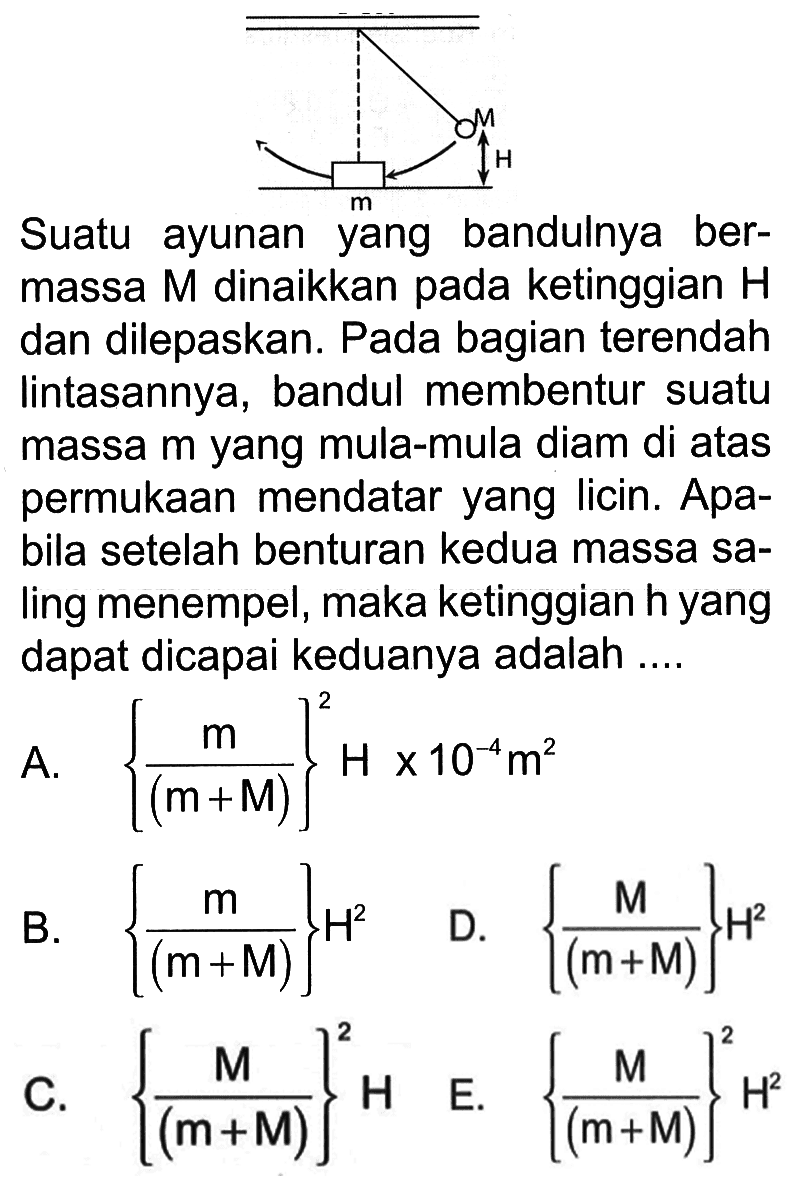 Suatu ayunan yang bandulnya bermassa  M  dinaikkan pada ketinggian  H  dan dilepaskan. Pada bagian terendah lintasannya, bandul membentur suatu massa  m  yang mula-mula diam di atas permukaan mendatar yang licin. Apabila setelah benturan kedua massa saling menempel, maka ketinggian  h  yang dapat dicapai keduanya adalah ....