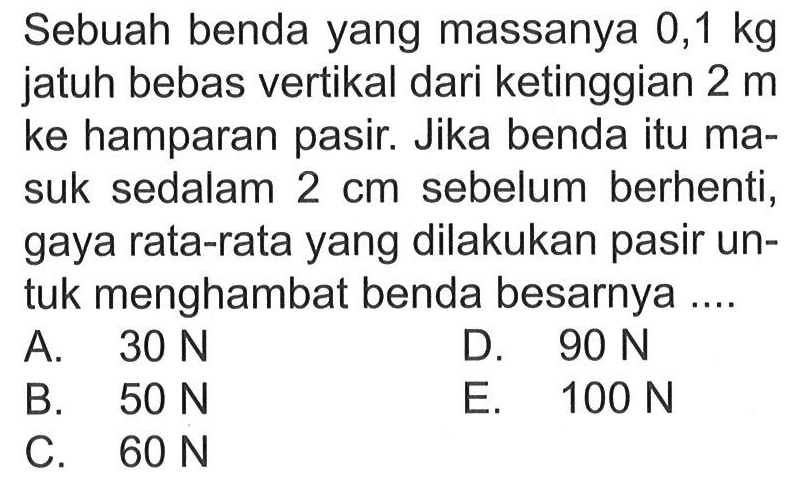 Sebuah benda yang massanya  0,1 kg  jatuh bebas vertikal dari ketinggian 2 m  ke hamparan pasir. Jika benda itu masuk sedalam 2 cm sebelum berhenti, gaya rata-rata yang dilakukan pasir untuk menghambat benda besarnya ....