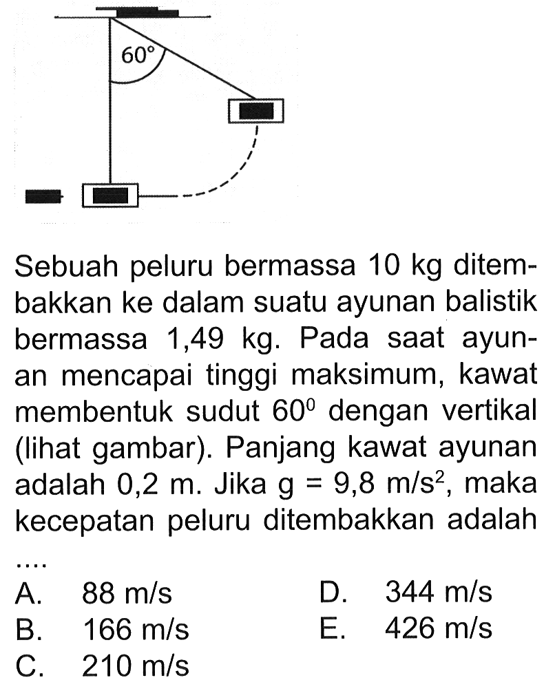 60 Sebuah peluru bermassa 10 kg ditembakkan ke dalam suatu ayunan balistik bermassa 1,49 kg. Pada saat ayunan mencapai tinggi maksimum, kawat membentuk sudut 60 dengan vertikal (lihat gambar). Panjang kawat ayunan adalah 0,2 m. Jika g=9,8 m/s^2 , maka kecepatan peluru ditembakkan adalah .... 