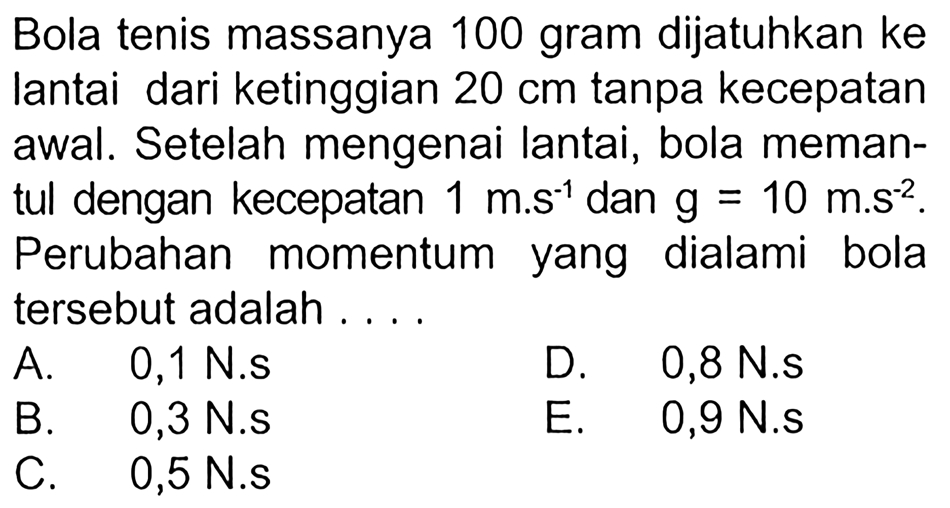 Bola tenis massanya 100 gram dijatuhkan ke lantai dari ketinggian 20 cm tanpa kecepatan awal. Setelah mengenai lantai, bola memantul dengan kecepatan 1 m.s^(-1) dan g=10 m.s^(-2). Perubahan momentum yang dialami bola tersebut adalah .... 